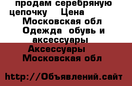 продам серебряную цепочку  › Цена ­ 2 000 - Московская обл. Одежда, обувь и аксессуары » Аксессуары   . Московская обл.